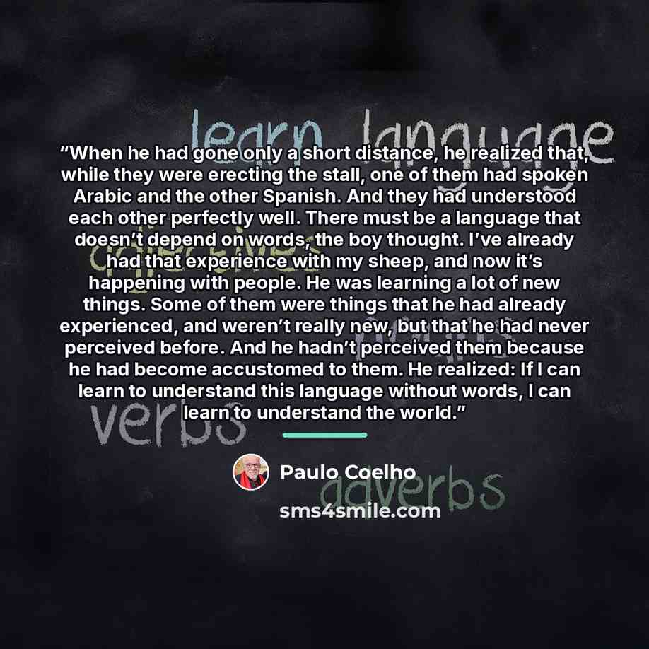 “When he had gone only a short distance, he realized that, while they were erecting the stall, one of them had spoken Arabic and the other Spanish. And they had understood each other perfectly well. There must be a language that doesn’t depend on words, the boy thought. I’ve already had that…” quote by Paulo Coelho