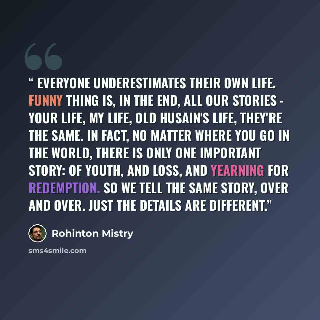 “Everyone underestimates their own life. Funny thing is, in the end, all our stories - your life, my life, old Husain's life, they're the same. In fact, no matter where you go in the world, there is only one important story: of youth, and loss, and yearning for redemption. So we tell the same…” quote by Rohinton Mistry