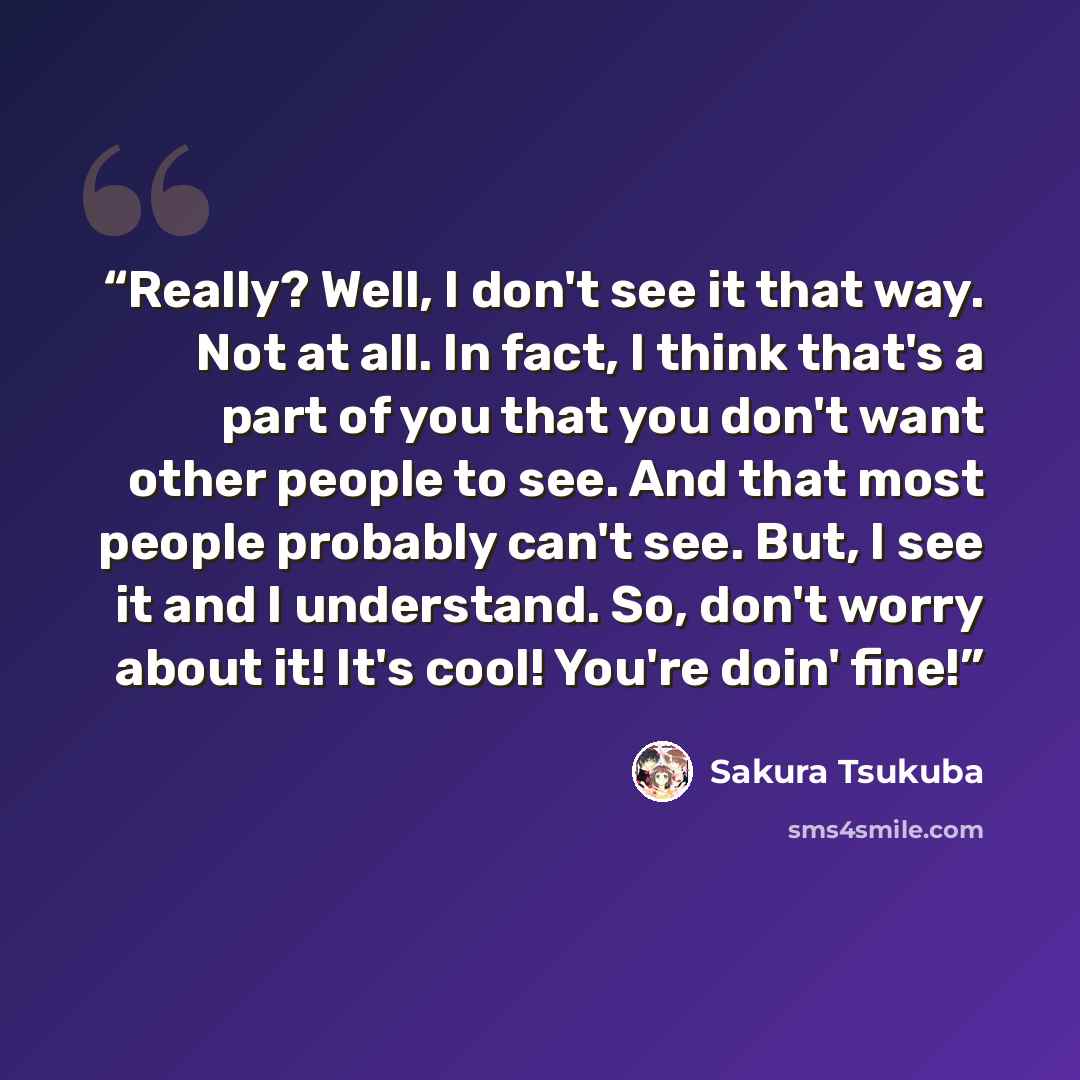 “Really? Well, I don't see it that way. Not at all. In fact, I think that's a part of you that you don't want other people to see. And that most people probably can't see. But, I see it and I understand. So, don't worry about it! It's cool! You're doin' fine!” quote by Sakura Tsukuba