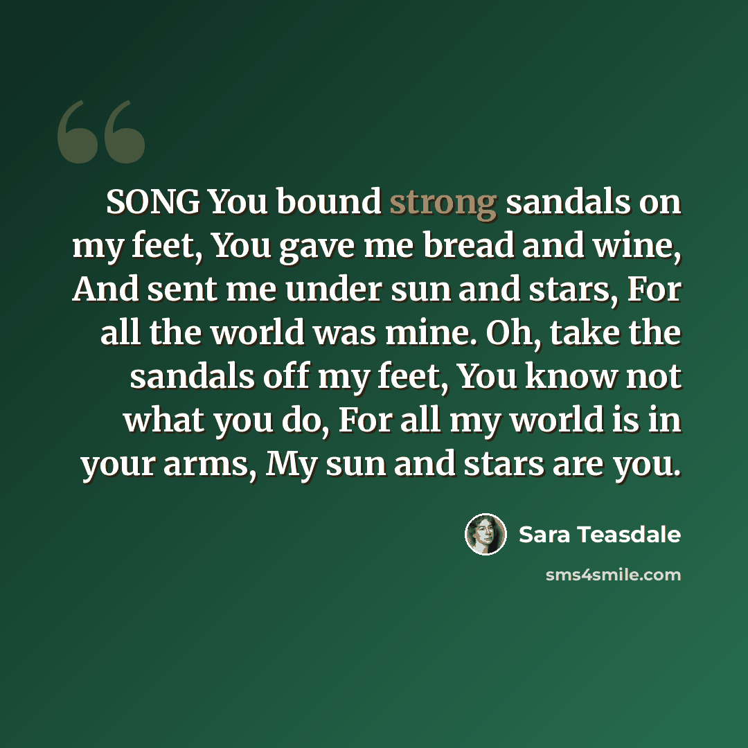 “SONG You bound strong sandals on my feet, You gave me bread and wine, And sent me under sun and stars, For all the world was mine. Oh, take the sandals off my feet, You know not what you do, For all my world is in your arms, My sun and stars are you.” quote by Sara Teasdale