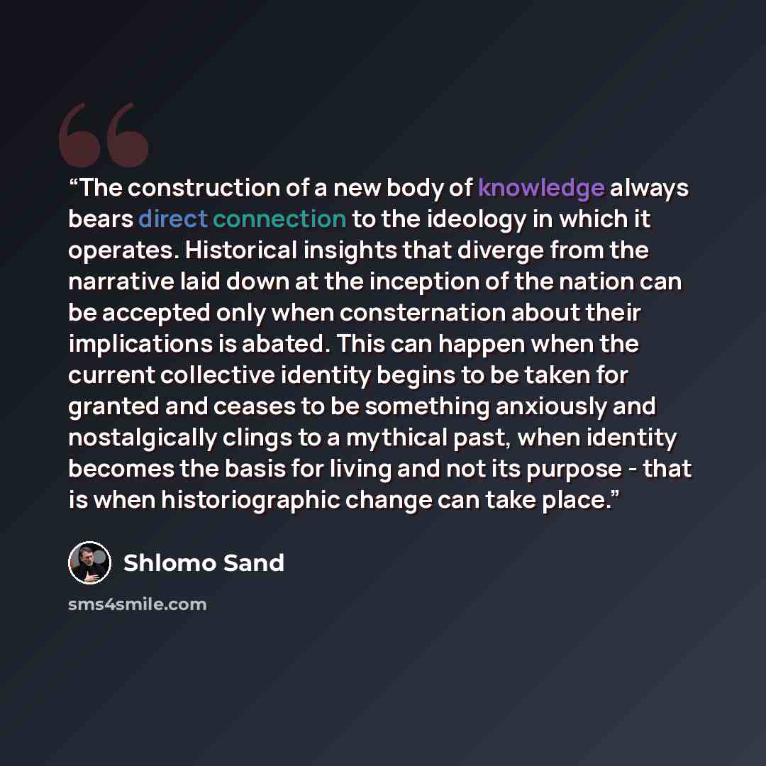 “The construction of a new body of knowledge always bears direct connection to the ideology in which it operates. Historical insights that diverge from the narrative laid down at the inception of the nation can be accepted only when consternation about their implications is abated. This can happen…” quote by Shlomo Sand