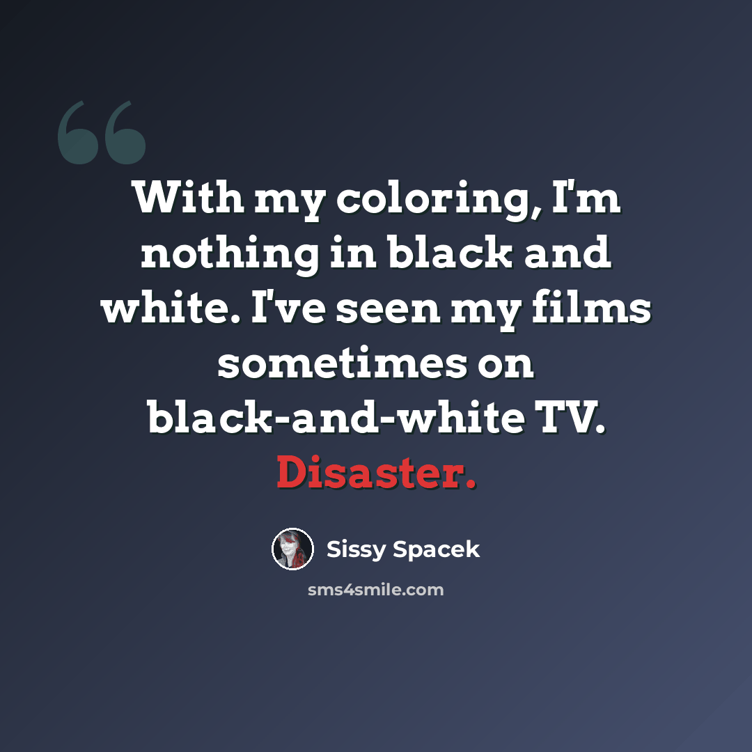 “With my coloring, I'm nothing in black and white. I've seen my films sometimes on black-and-white TV. Disaster.” quote by Sissy Spacek