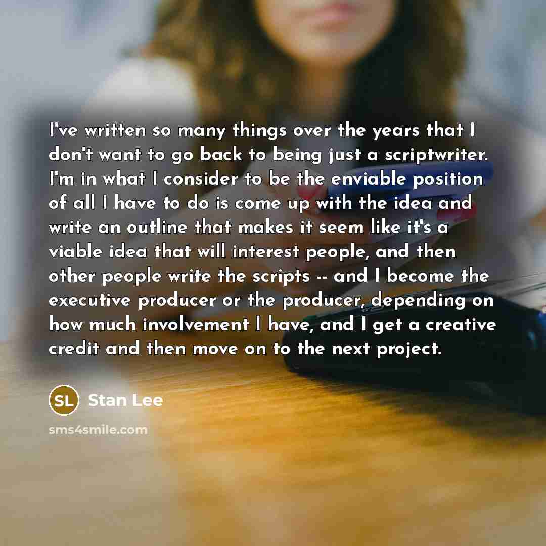 “I've written so many things over the years that I don't want to go back to being just a scriptwriter. I'm in what I consider to be the enviable position of all I have to do is come up with the idea and write an outline that makes it seem like it's a viable idea that will interest people, and then…” quote by Stan Lee