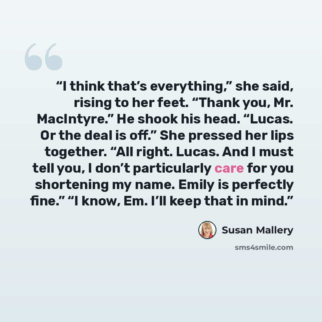 “I think that’s everything,” she said, rising to her feet. “Thank you, Mr. MacIntyre.” He shook his head. “Lucas. Or the deal is off.” She pressed her lips together. “All right. Lucas. And I must tell you, I don’t particularly care for you shortening my name. Emily is perfectly fine.” “I know, Em…” quote by Susan Mallery