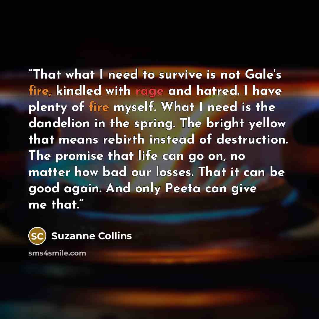 “That what I need to survive is not Gale's fire, kindled with rage and hatred. I have plenty of fire myself. What I need is the dandelion in the spring. The bright yellow that means rebirth instead of destruction. The promise that life can go on, no matter how bad our losses. That it can be good…” quote by Suzanne Collins