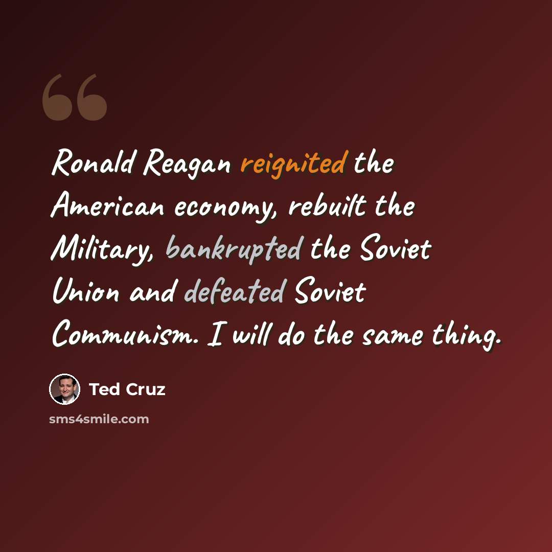 “Ronald Reagan reignited the American economy, rebuilt the Military, bankrupted the Soviet Union and defeated Soviet Communism. I will do the same thing.” quote by Ted Cruz