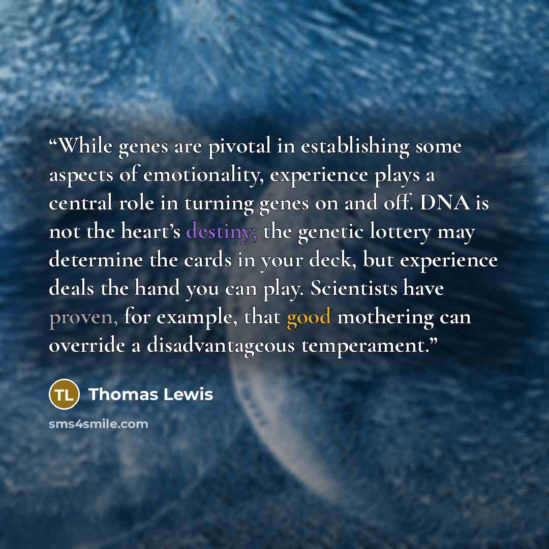 “While genes are pivotal in establishing some aspects of emotionality, experience plays a central role in turning genes on and off. DNA is not the heart’s destiny; the genetic lottery may determine the cards in your deck, but experience deals the hand you can play. Scientists have proven, for…” quote by Thomas Lewis