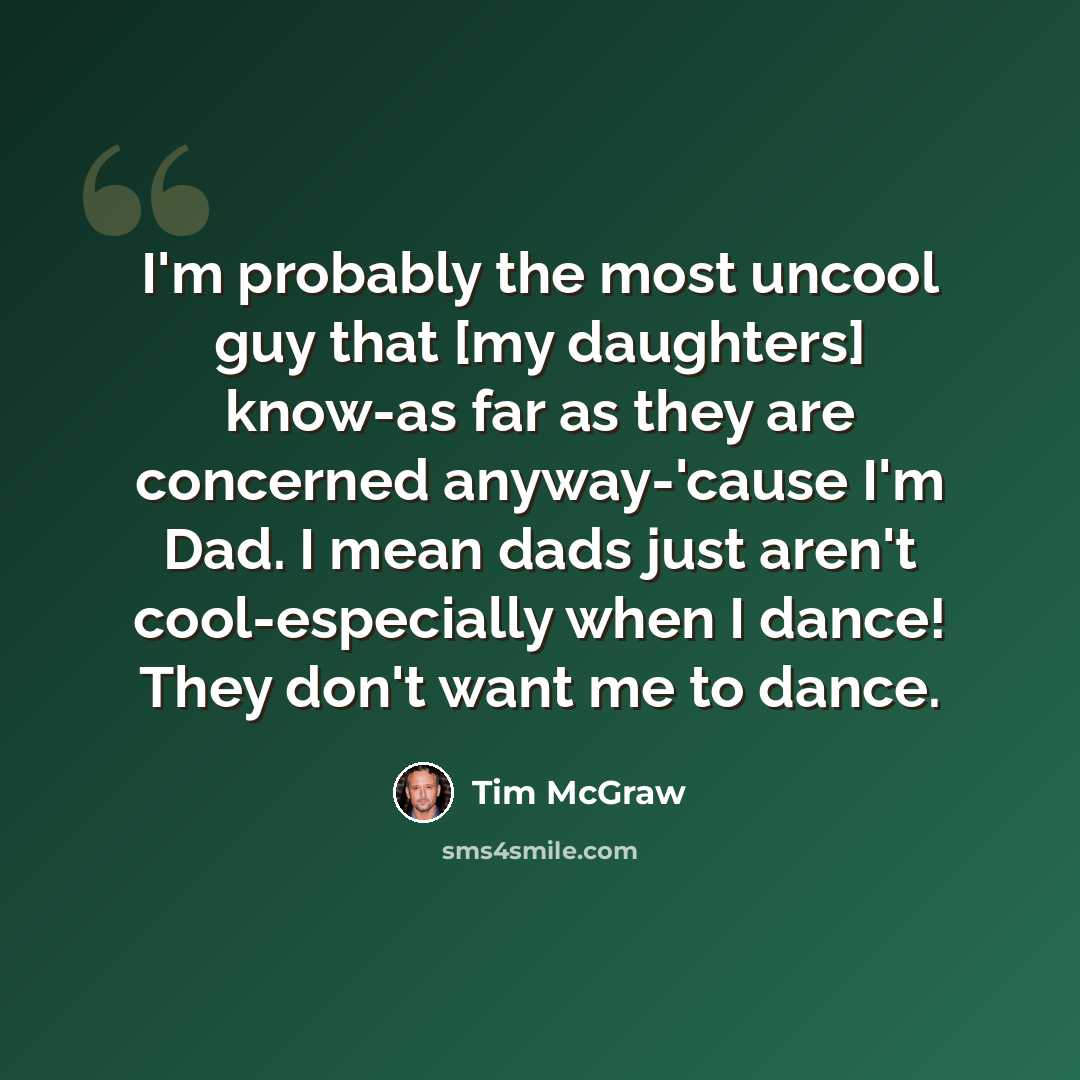 “I'm probably the most uncool guy that [my daughters] know-as far as they are concerned anyway-'cause I'm Dad. I mean dads just aren't cool-especially when I dance! They don't want me to dance.” quote by Tim McGraw