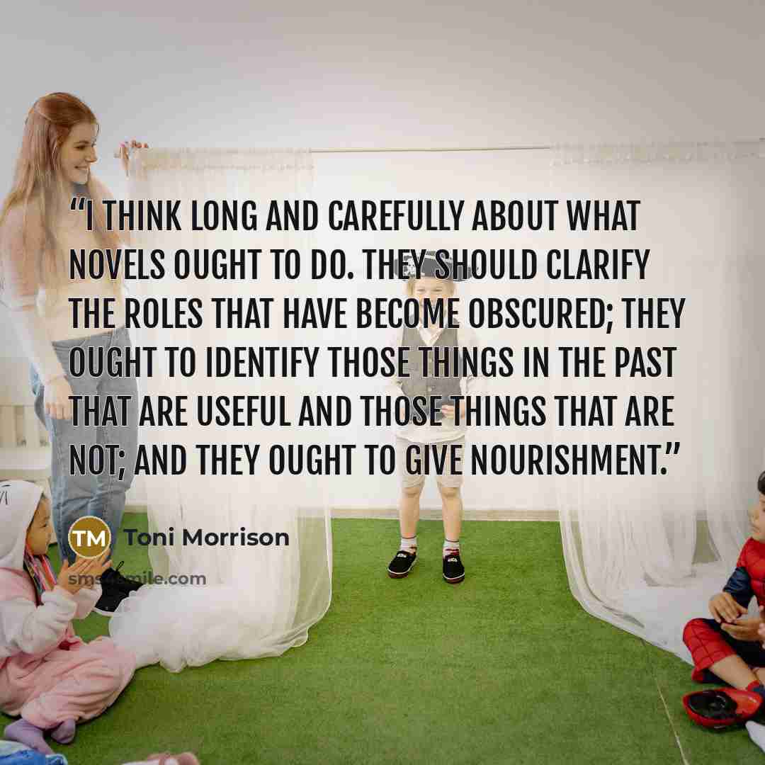 “I think long and carefully about what novels ought to do. They should clarify the roles that have become obscured; they ought to identify those things in the past that are useful and those things that are not; and they ought to give nourishment.” quote by Toni Morrison