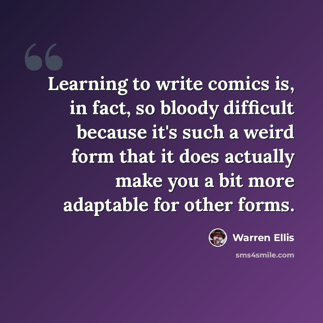 “Learning to write comics is, in fact, so bloody difficult because it's such a weird form that it does actually make you a bit more adaptable for other forms.” quote by Warren Ellis