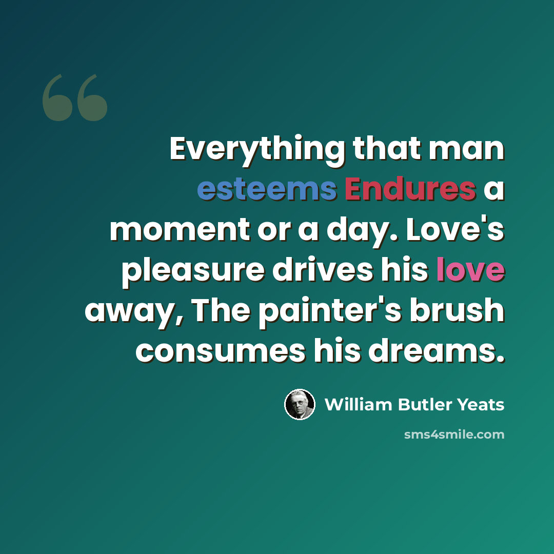 “Everything that man esteems Endures a moment or a day. Love's pleasure drives his love away, The painter's brush consumes his dreams.” quote by William Butler Yeats