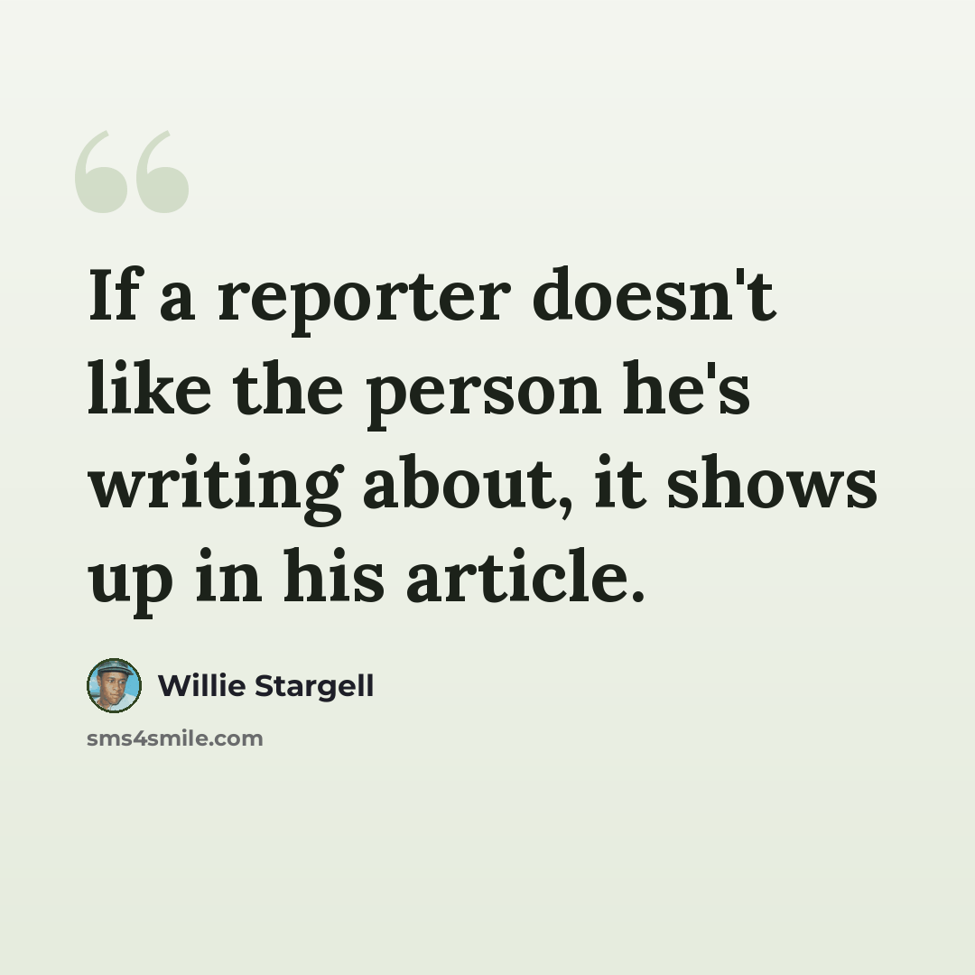 “If a reporter doesn't like the person he's writing about, it shows up in his article.” quote by Willie Stargell