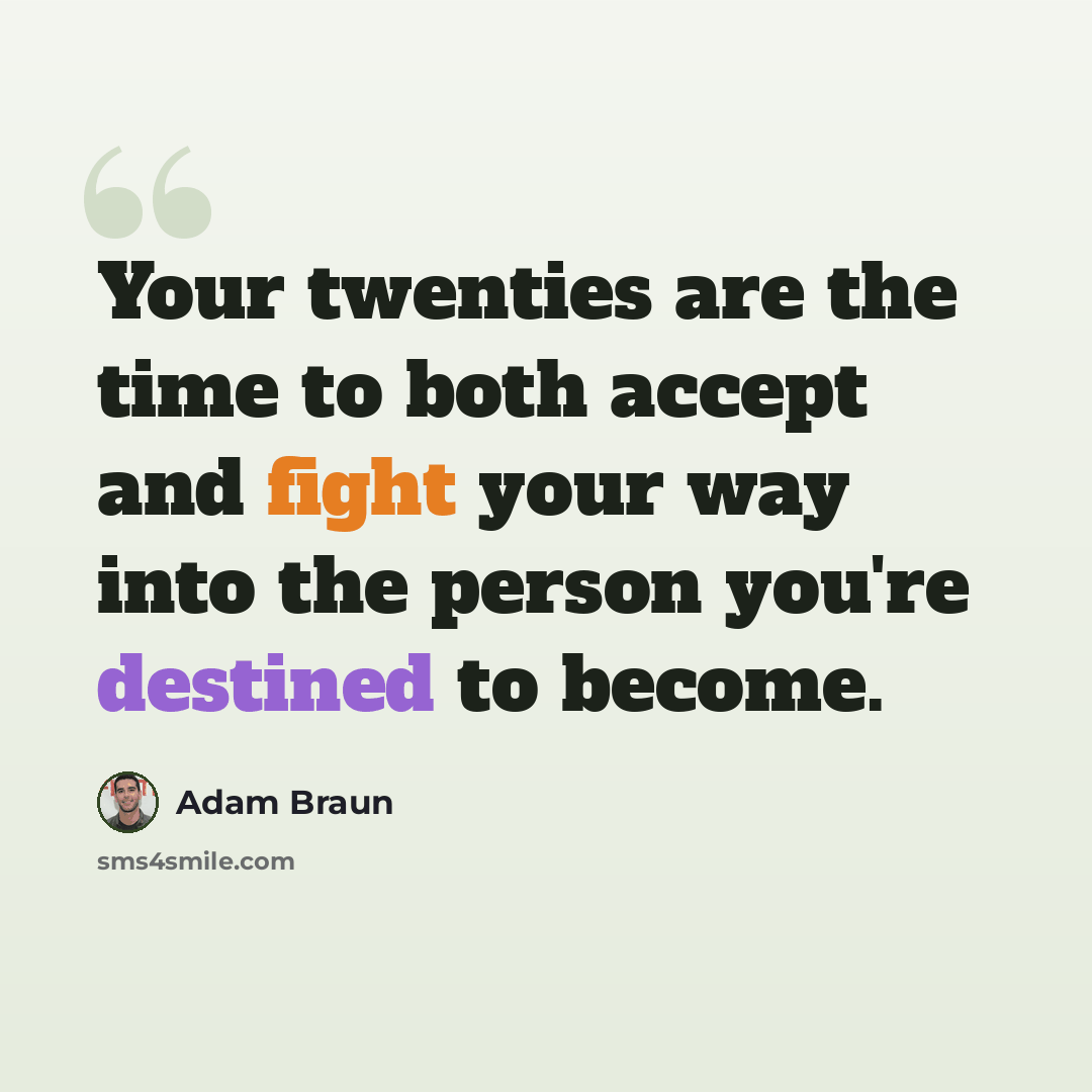 “Your twenties are the time to both accept and fight your way into the person you're destined to become.” quote by Adam Braun