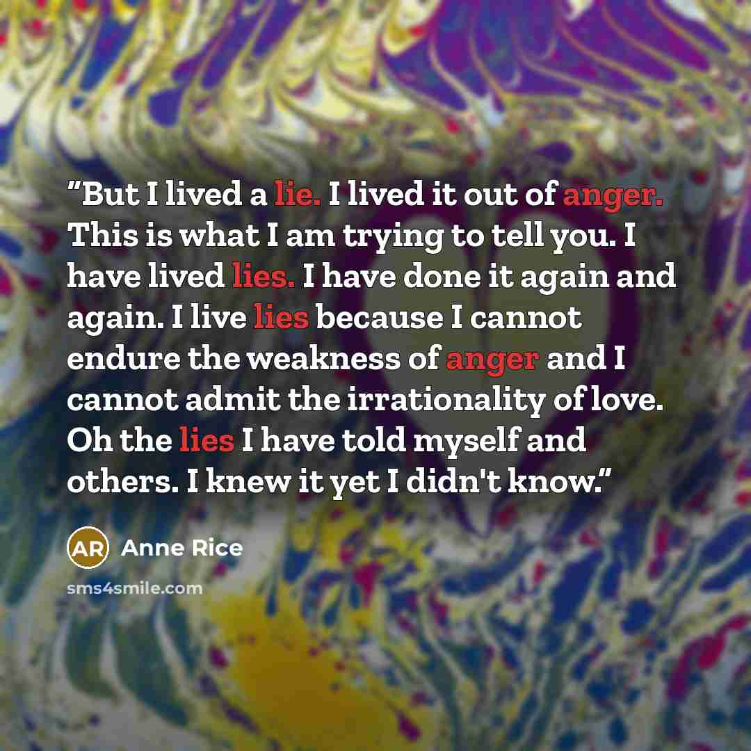 “But I lived a lie. I lived it out of anger. This is what I am trying to tell you. I have lived lies. I have done it again and again. I live lies because I cannot endure the weakness of anger and I cannot admit the irrationality of love. Oh the lies I have told myself and others. I knew it yet I…” quote by Anne Rice