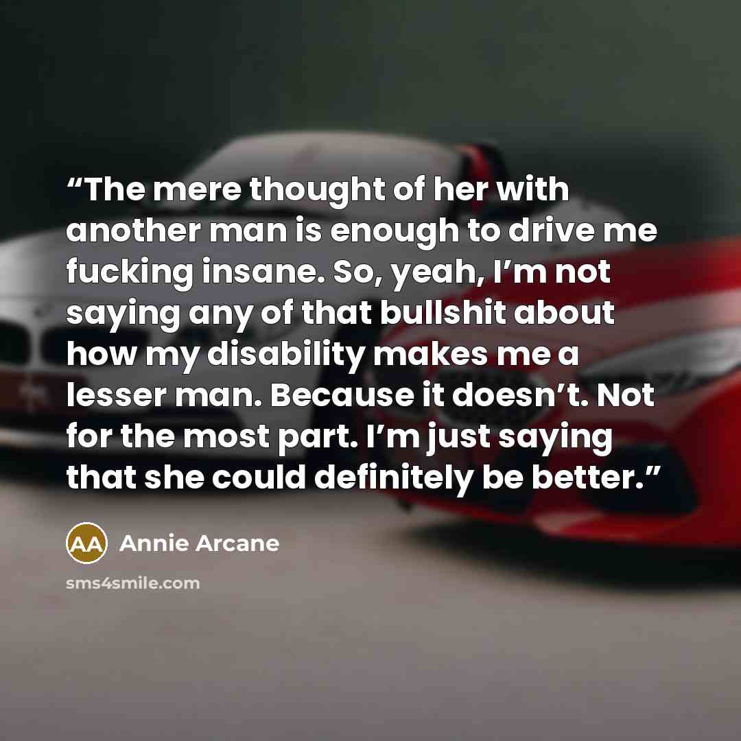 “The mere thought of her with another man is enough to drive me fucking insane. So, yeah, I’m not saying any of that bullshit about how my disability makes me a lesser man. Because it doesn’t. Not for the most part. I’m just saying that she could definitely be better.” quote by Annie Arcane
