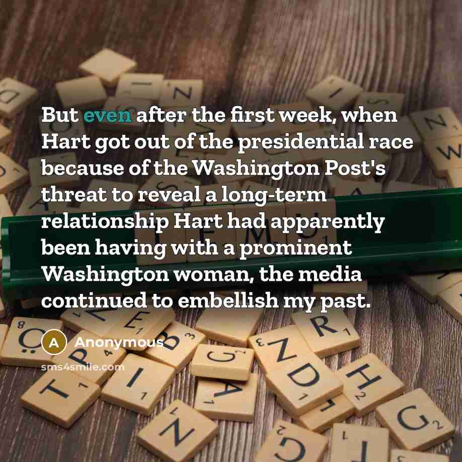 “But even after the first week, when Hart got out of the presidential race because of the Washington Post's threat to reveal a long-term relationship Hart had apparently been having with a prominent Washington woman, the media continued to embellish my past.” quote by Anonymous