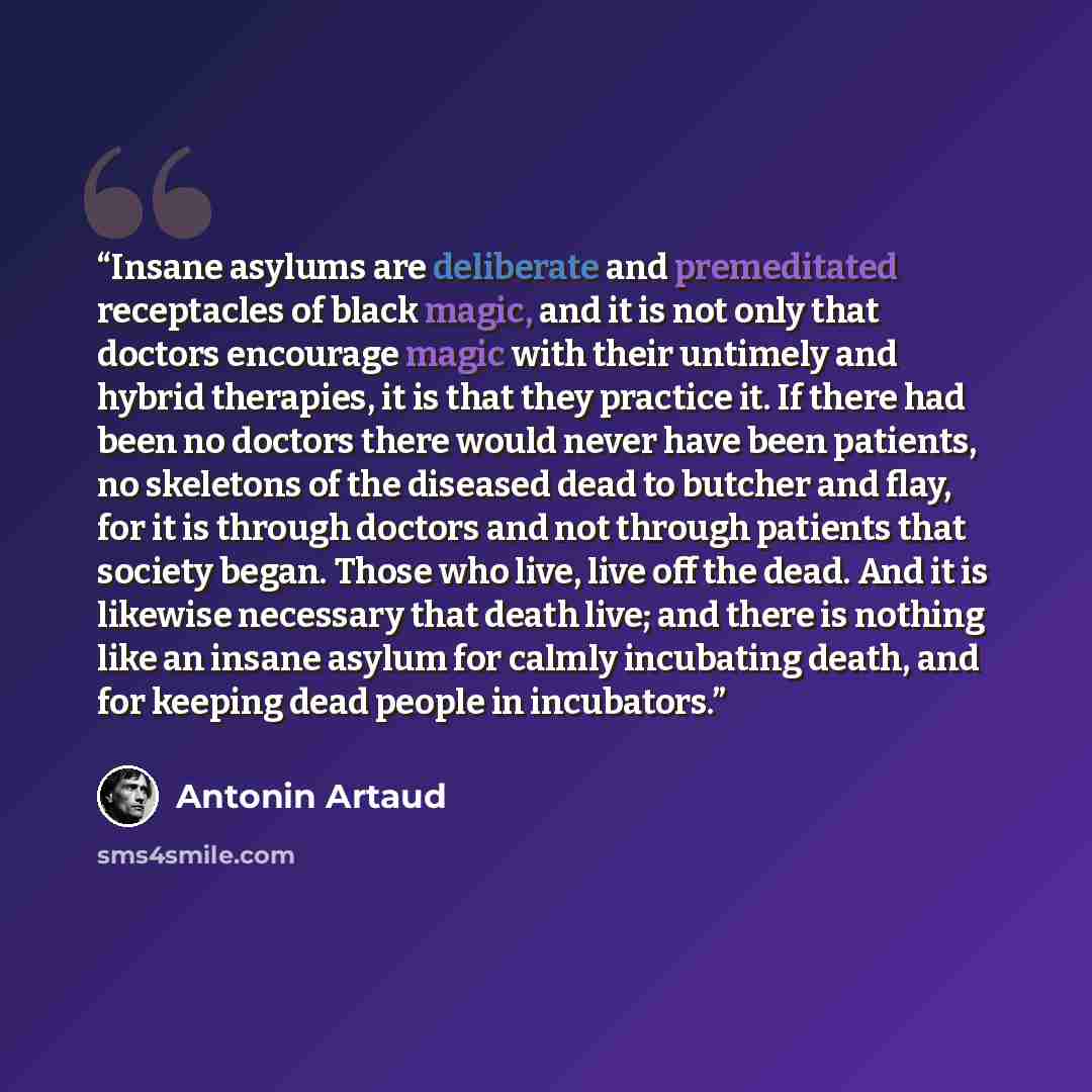 “Insane asylums are deliberate and premeditated receptacles of black magic, and it is not only that doctors encourage magic with their untimely and hybrid therapies, it is that they practice it. If there had been no doctors there would never have been patients, no skeletons of the diseased dead to…” quote by Antonin Artaud
