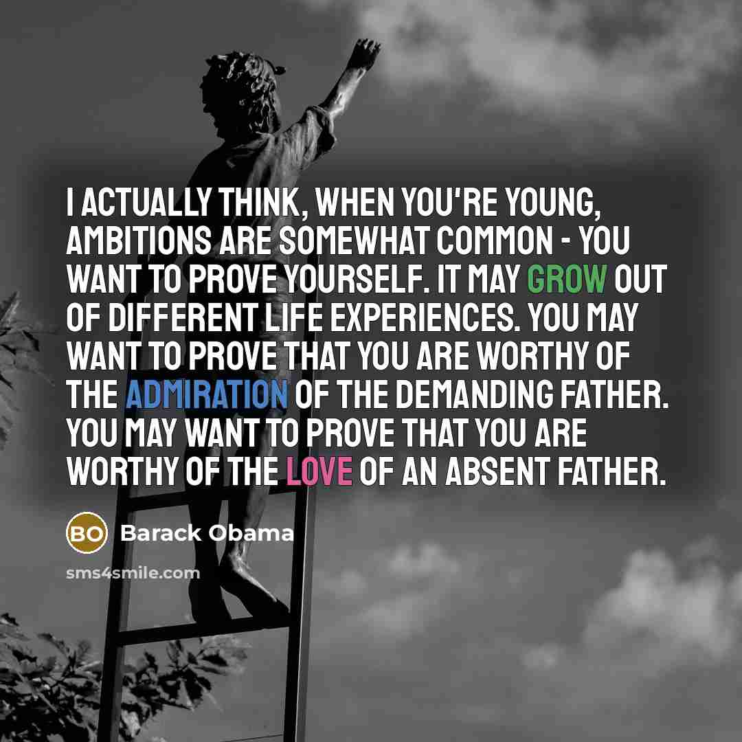 “I actually think, when you're young, ambitions are somewhat common - you want to prove yourself. It may grow out of different life experiences. You may want to prove that you are worthy of the admiration of the demanding father. You may want to prove that you are worthy of the love of an absent…” quote by Barack Obama