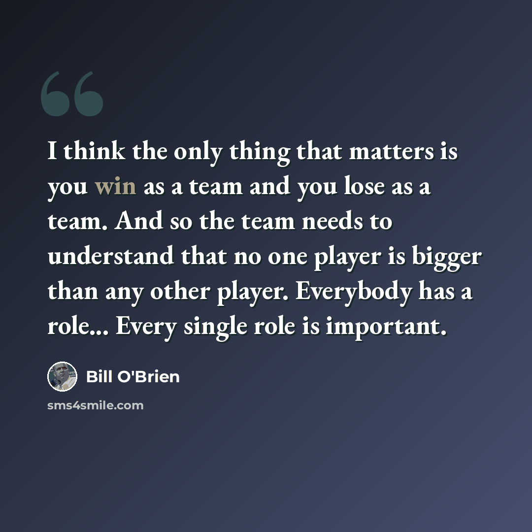 “I think the only thing that matters is you win as a team and you lose as a team. And so the team needs to understand that no one player is bigger than any other player. Everybody has a role... Every single role is important.” quote by Bill O'Brien