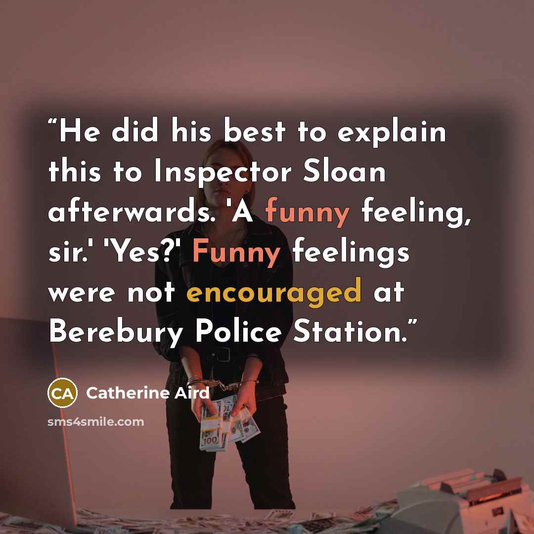 “He did his best to explain this to Inspector Sloan afterwards. 'A funny feeling, sir.' 'Yes?' Funny feelings were not encouraged at Berebury Police Station.” quote by Catherine Aird