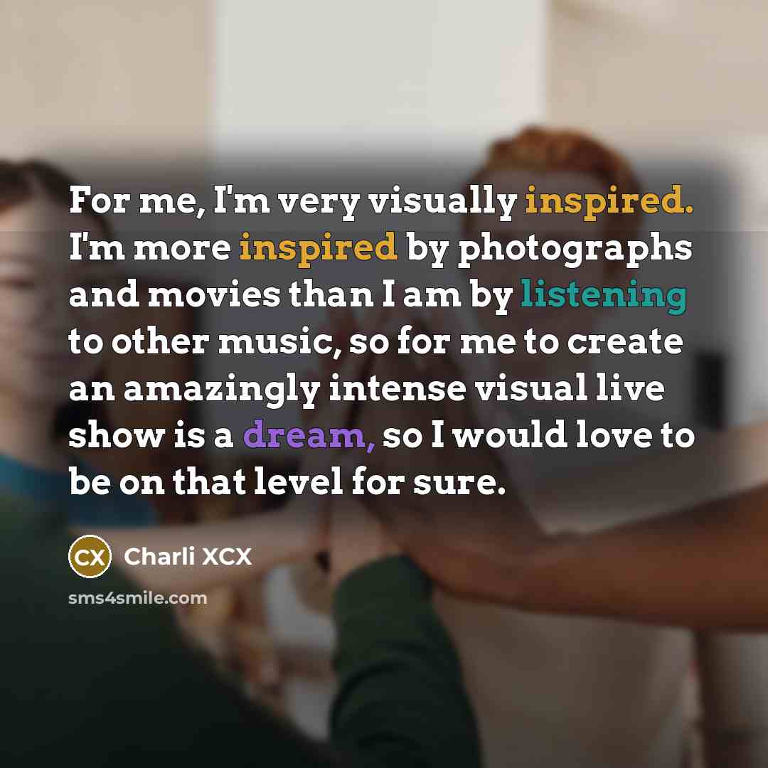 “For me, I'm very visually inspired. I'm more inspired by photographs and movies than I am by listening to other music, so for me to create an amazingly intense visual live show is a dream, so I would love to be on that level for sure.” quote by Charli XCX