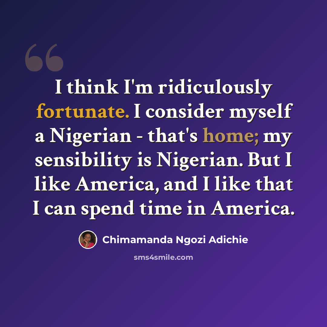“I think I'm ridiculously fortunate. I consider myself a Nigerian - that's home; my sensibility is Nigerian. But I like America, and I like that I can spend time in America.” quote by Chimamanda Ngozi Adichie