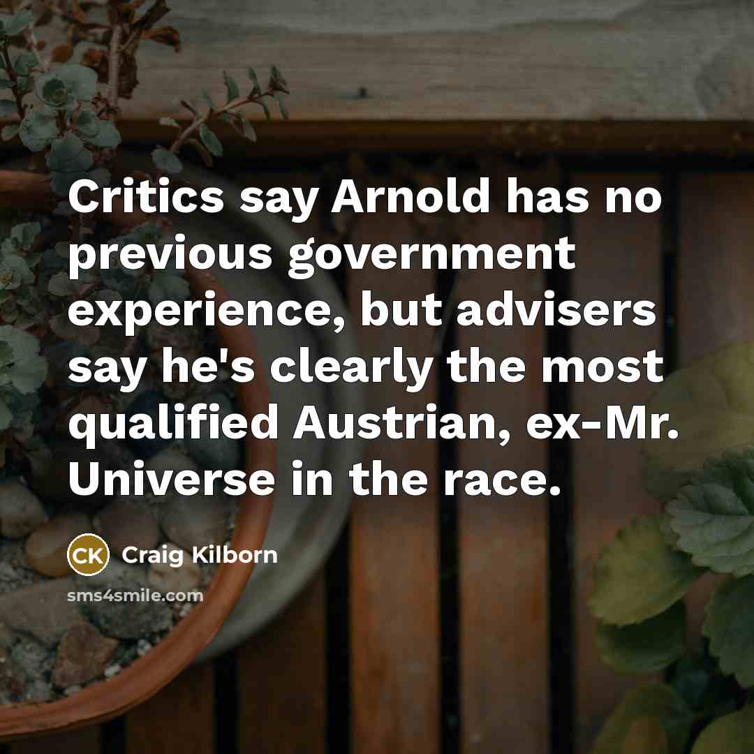 “Critics say Arnold has no previous government experience, but advisers say he's clearly the most qualified Austrian, ex-Mr. Universe in the race.” quote by Craig Kilborn
