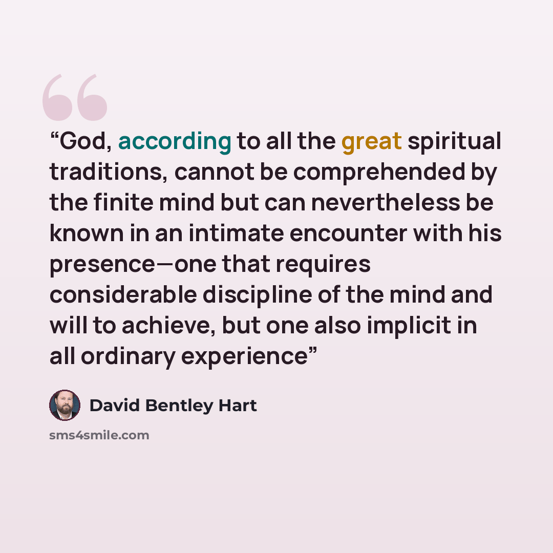 “God, according to all the great spiritual traditions, cannot be comprehended by the finite mind but can nevertheless be known in an intimate encounter with his presence—one that requires considerable discipline of the mind and will to achieve, but one also implicit in all ordinary experience” quote by David Bentley Hart