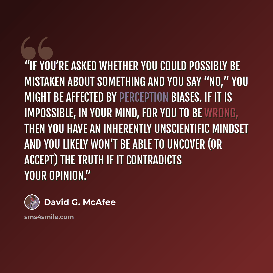“If you’re asked whether you could possibly be mistaken about something and you say “No,” you might be affected by perception biases. If it is impossible, in your mind, for you to be wrong, then you have an inherently unscientific mindset and you likely won’t be able to uncover (or accept) the…” quote by David G. McAfee