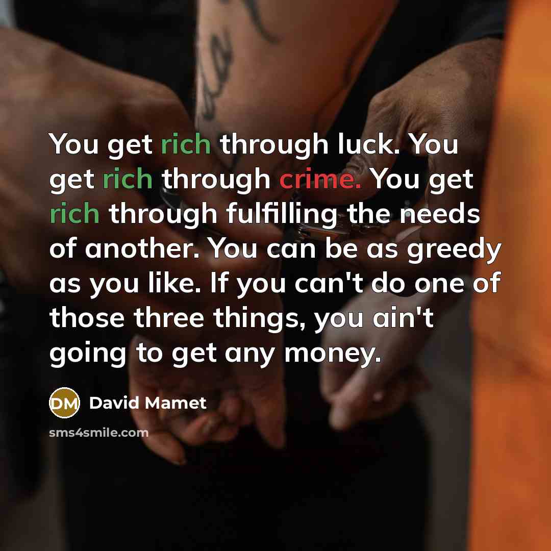“You get rich through luck. You get rich through crime. You get rich through fulfilling the needs of another. You can be as greedy as you like. If you can't do one of those three things, you ain't going to get any money.” quote by David Mamet