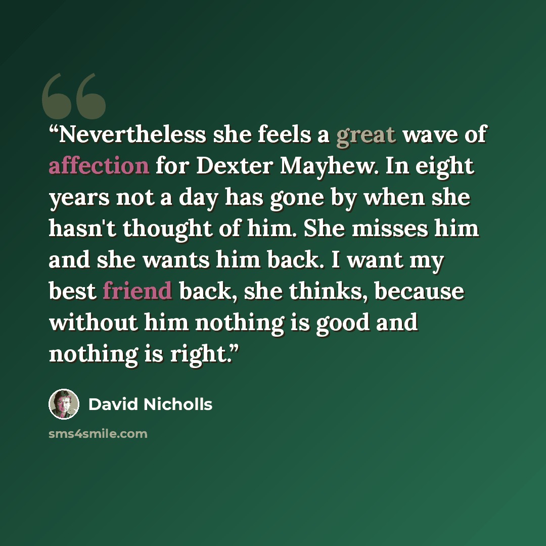 “Nevertheless she feels a great wave of affection for Dexter Mayhew. In eight years not a day has gone by when she hasn't thought of him. She misses him and she wants him back. I want my best friend back, she thinks, because without him nothing is good and nothing is right.” quote by David Nicholls