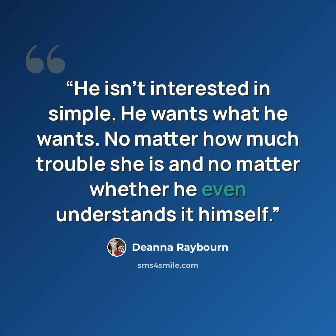 “He isn't interested in simple. He wants what he wants. No matter how much trouble she is and no matter whether he even understands it himself.” quote by Deanna Raybourn