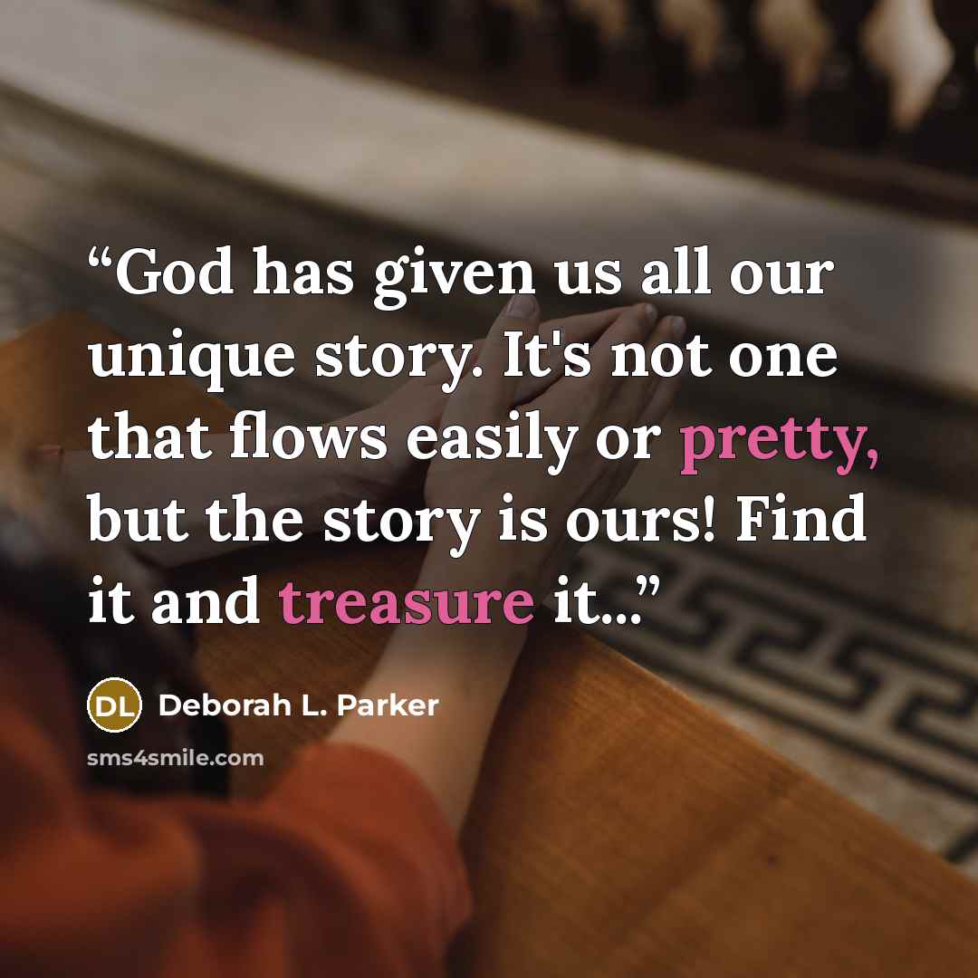 “God has given us all our unique story. It's not one that flows easily or pretty, but the story is ours! Find it and treasure it...” quote by Deborah L. Parker