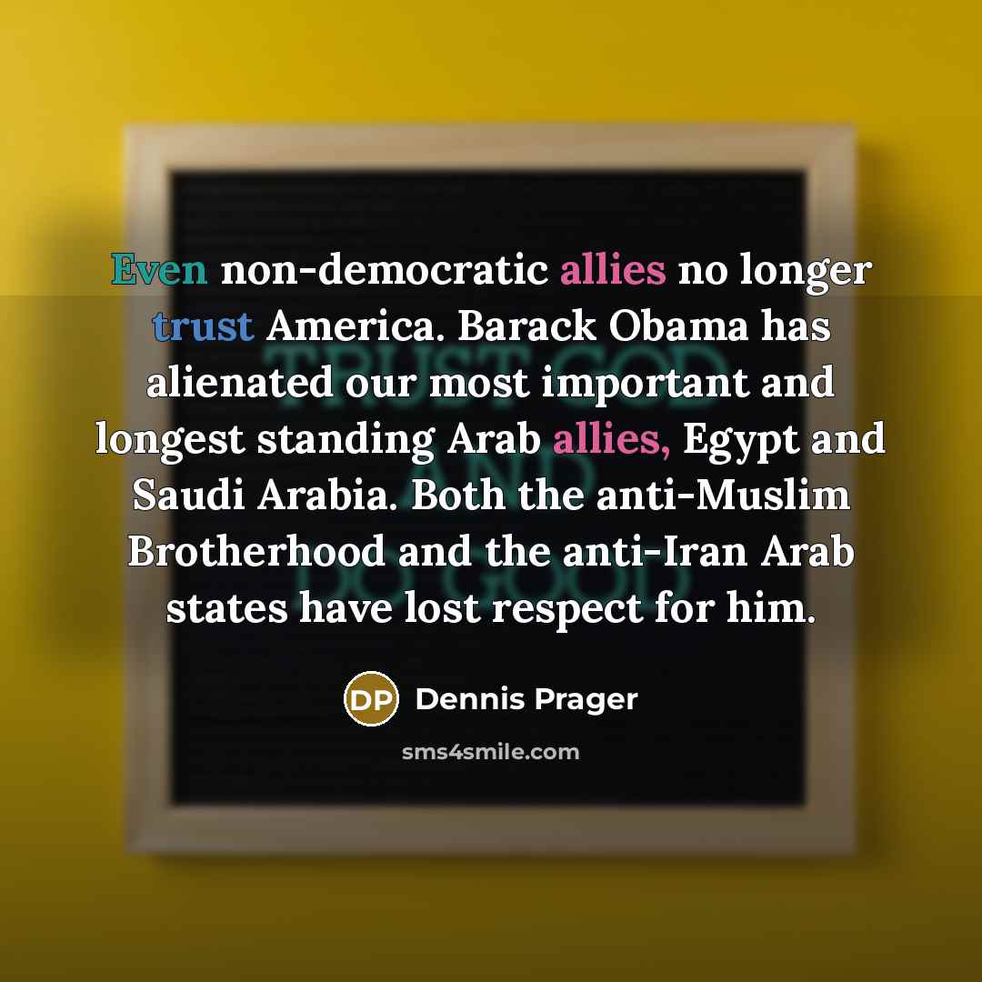 “Even non-democratic allies no longer trust America. Barack Obama has alienated our most important and longest standing Arab allies, Egypt and Saudi Arabia. Both the anti-Muslim Brotherhood and the anti-Iran Arab states have lost respect for him.” quote by Dennis Prager