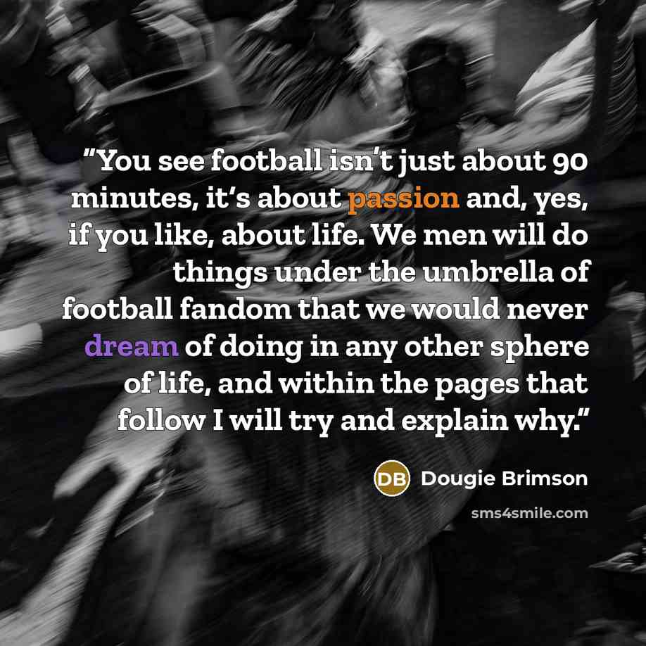 “You see football isn’t just about 90 minutes, it‘s about passion and, yes, if you like, about life. We men will do things under the umbrella of football fandom that we would never dream of doing in any other sphere of life, and within the pages that follow I will try and explain why.” quote by Dougie Brimson