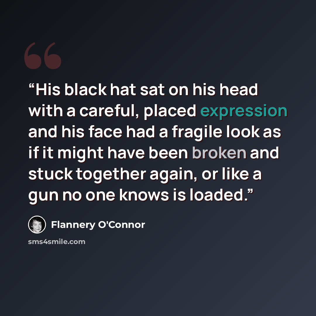 “His black hat sat on his head with a careful, placed expression and his face had a fragile look as if it might have been broken and stuck together again, or like a gun no one knows is loaded.” quote by Flannery O'Connor