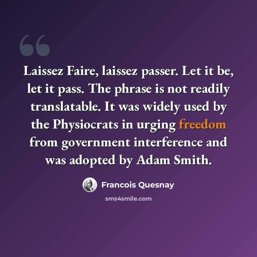 “Laissez Faire, laissez passer. Let it be, let it pass. The phrase is not readily translatable. It was widely used by the Physiocrats in urging freedom from government interference and was adopted by Adam Smith.” quote by Francois Quesnay