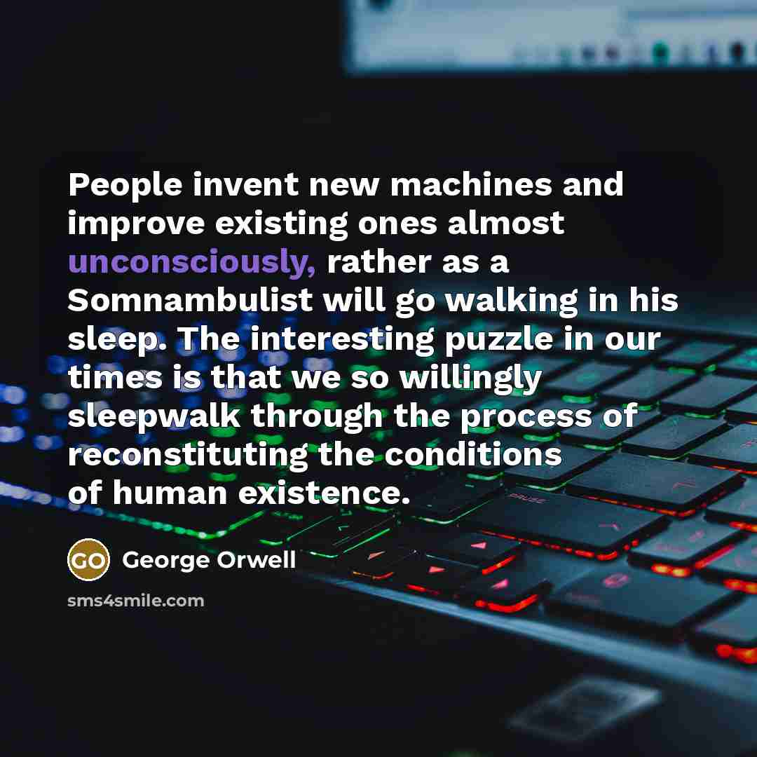 “People invent new machines and improve existing ones almost unconsciously, rather as a Somnambulist will go walking in his sleep. The interesting puzzle in our times is that we so willingly sleepwalk through the process of reconstituting the conditions of human existence.” quote by George Orwell