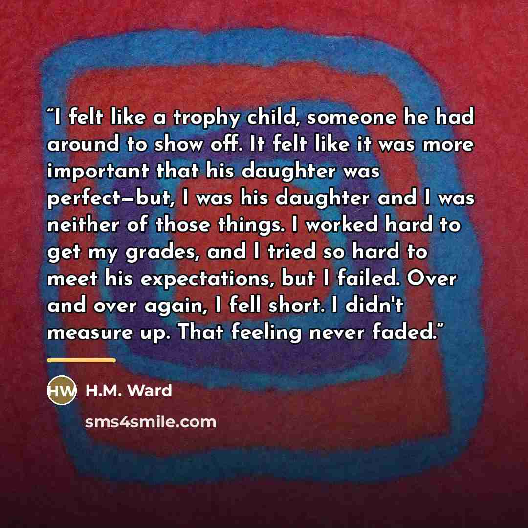 “I felt like a trophy child, someone he had around to show off. It felt like it was more important that his daughter was perfect—but, I was his daughter and I was neither of those things. I worked hard to get my grades, and I tried so hard to meet his expectations, but I failed. Over and over…” quote by H.M. Ward