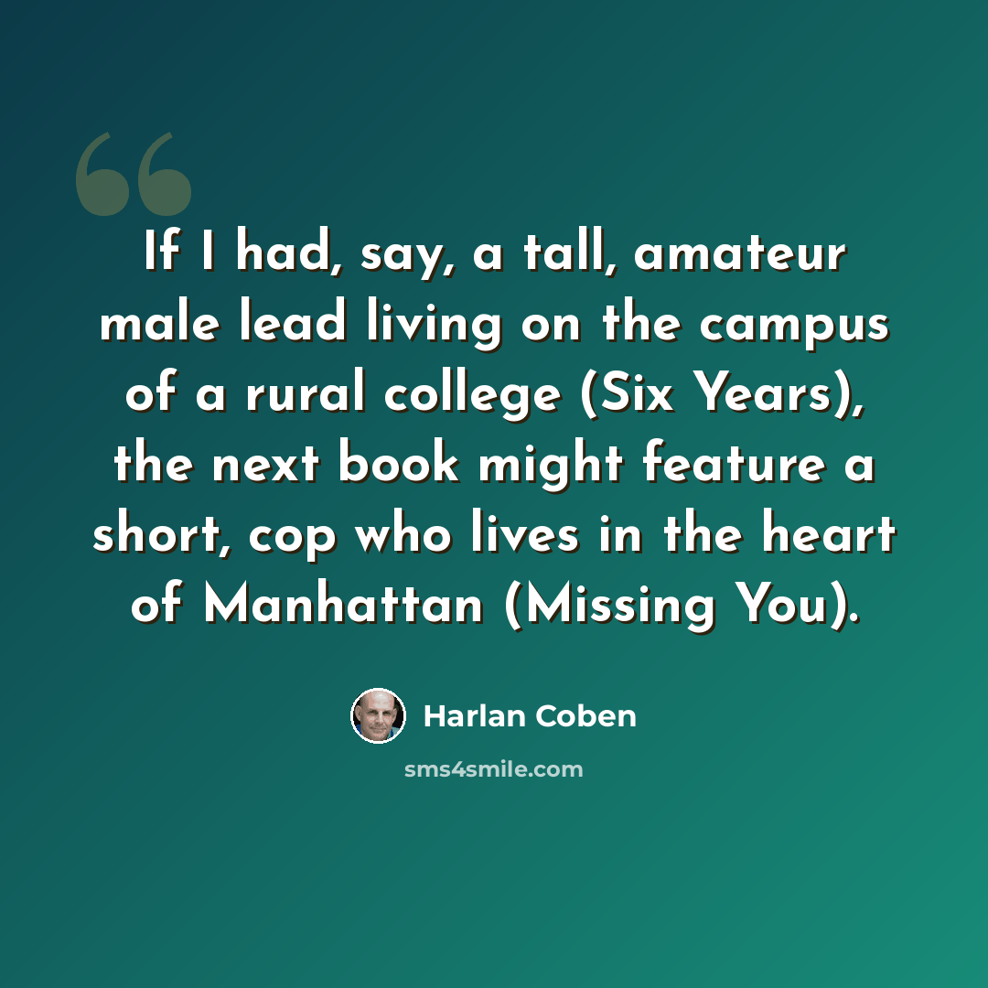 “If I had, say, a tall, amateur male lead living on the campus of a rural college (Six Years), the next book might feature a short, cop who lives in the heart of Manhattan (Missing You).” quote by Harlan Coben