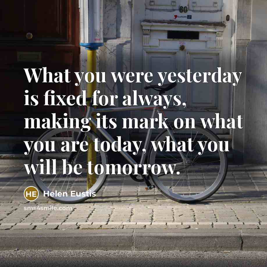 “What you were yesterday is fixed for always, making its mark on what you are today, what you will be tomorrow.” quote by Helen Eustis