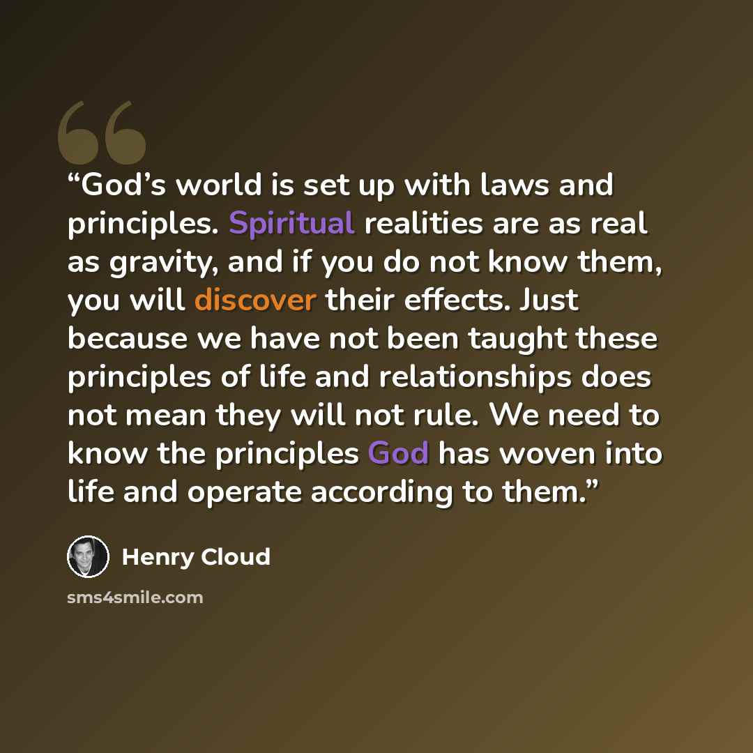 “God’s world is set up with laws and principles. Spiritual realities are as real as gravity, and if you do not know them, you will discover their effects. Just because we have not been taught these principles of life and relationships does not mean they will not rule. We need to know the principles…” quote by Henry Cloud