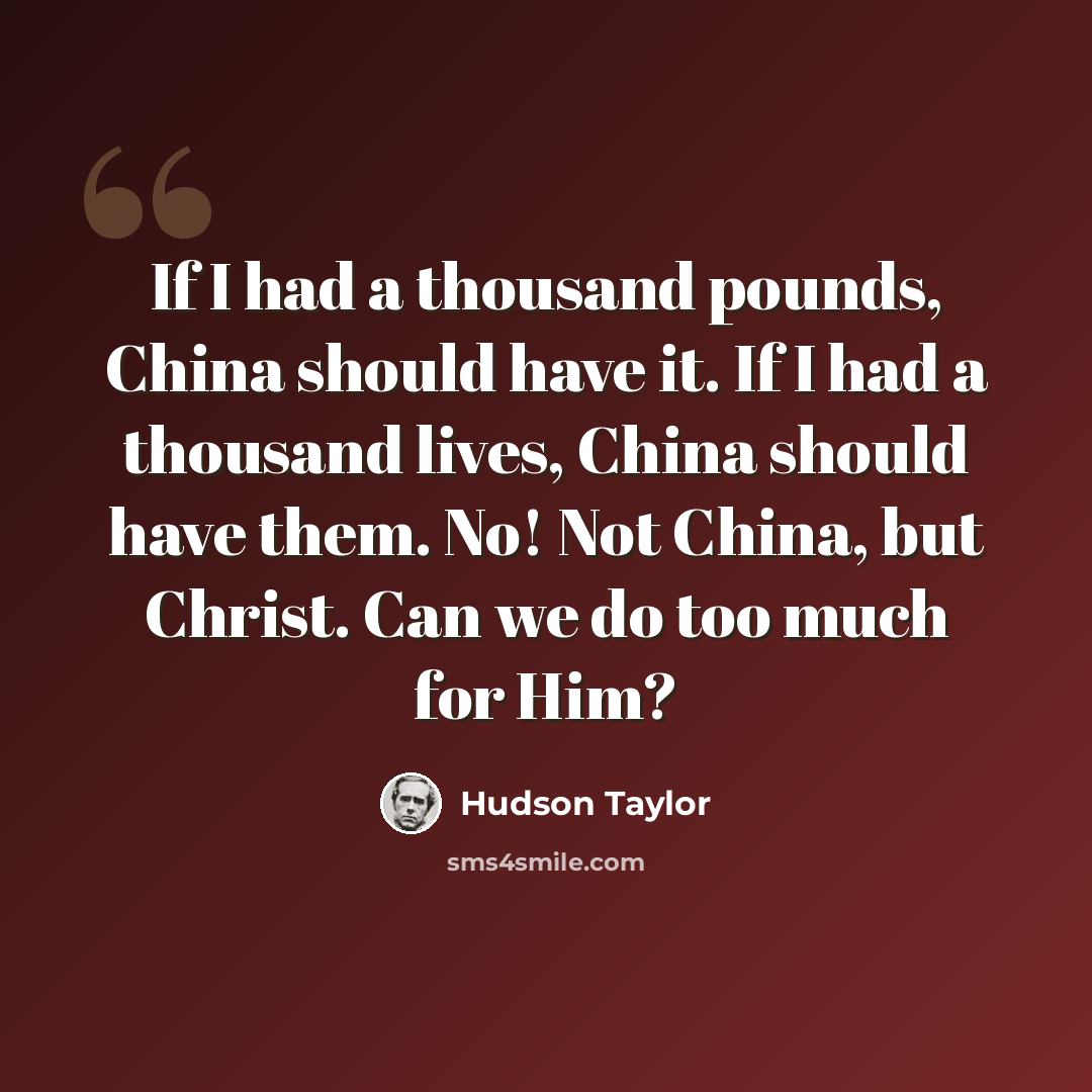 “If I had a thousand pounds, China should have it. If I had a thousand lives, China should have them. No! Not China, but Christ. Can we do too much for Him?” quote by Hudson Taylor