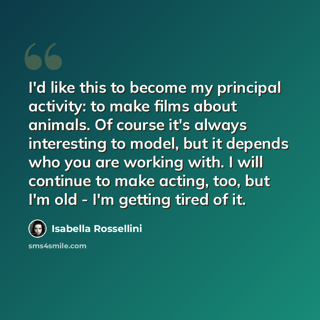 “I'd like this to become my principal activity: to make films about animals. Of course it's always interesting to model, but it depends who you are working with. I will continue to make acting, too, but I'm old - I'm getting tired of it.” quote by Isabella Rossellini