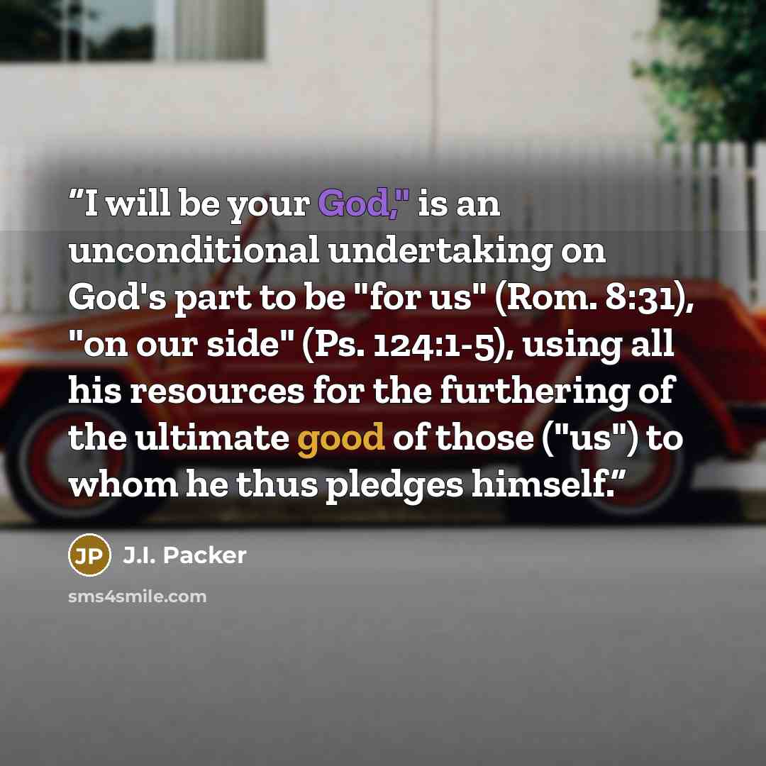 “I will be your God," is an unconditional undertaking on God's part to be "for us" (Rom. 8:31), "on our side" (Ps. 124:1-5), using all his resources for the furthering of the ultimate good of those ("us") to whom he thus pledges himself.” quote by J.I. Packer