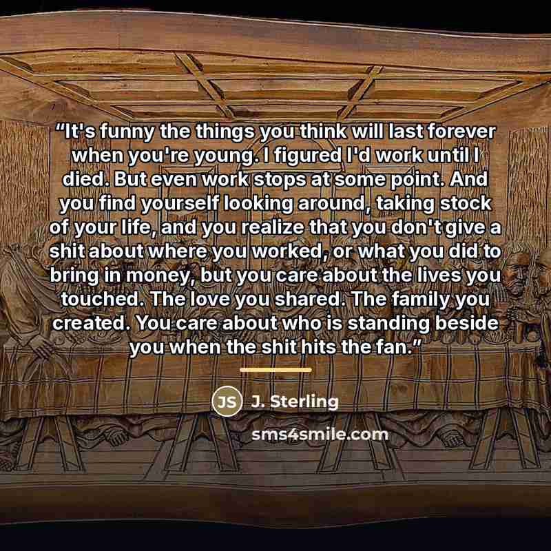 “It's funny the things you think will last forever when you're young. I figured I'd work until I died. But even work stops at some point. And you find yourself looking around, taking stock of your life, and you realize that you don't give a shit about where you worked, or what you did to bring in…” quote by J. Sterling