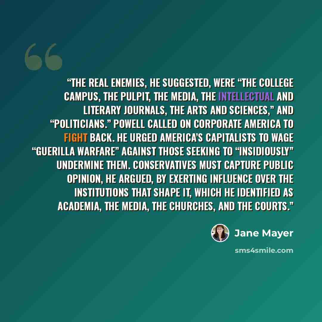 “The real enemies, he suggested, were “the college campus, the pulpit, the media, the intellectual and literary journals, the arts and sciences,” and “politicians.” Powell called on corporate America to fight back. He urged America’s capitalists to wage “guerilla warfare” against those seeking to…” quote by Jane Mayer