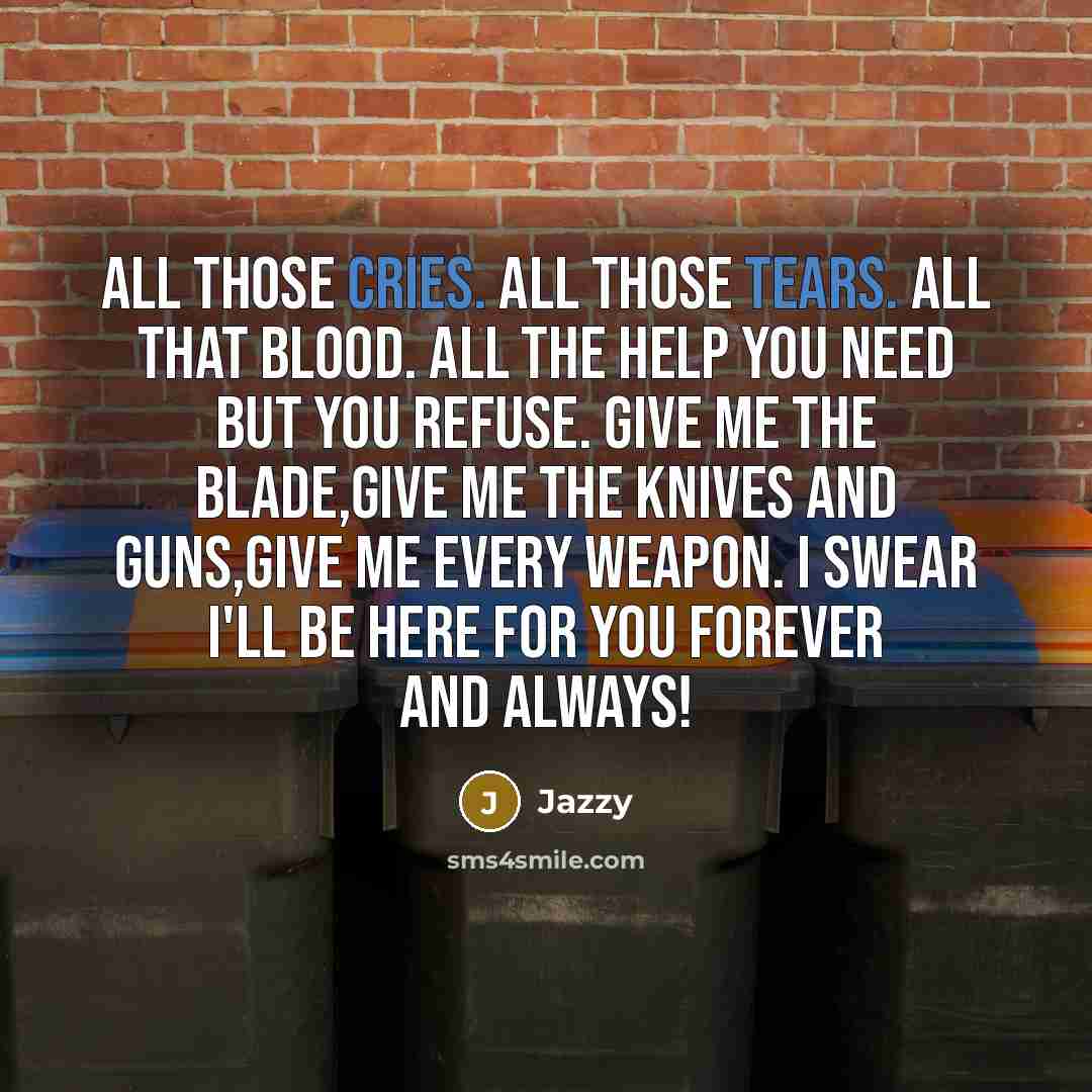 “All those cries. All those tears. All that blood. All the help you need but you refuse. Give me the blade,give me the knives and guns,Give me every weapon. I swear I'll be here for you forever and always!” quote by Jazzy