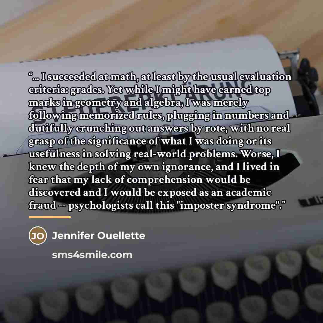 “... I succeeded at math, at least by the usual evaluation criteria: grades. Yet while I might have earned top marks in geometry and algebra, I was merely following memorized rules, plugging in numbers and dutifully crunching out answers by rote, with no real grasp of the significance of what I was…” quote by Jennifer Ouellette