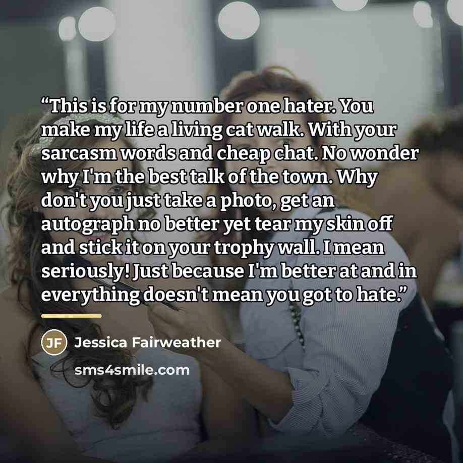 “This is for my number one hater. You make my life a living cat walk. With your sarcasm words and cheap chat. No wonder why I'm the best talk of the town. Why don't you just take a photo, get an autograph no better yet tear my skin off and stick it on your trophy wall. I mean seriously! Just…” quote by Jessica Fairweather